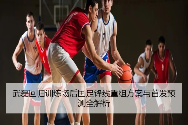 武磊回归训练场后国足锋线重组方案与首发预测全解析