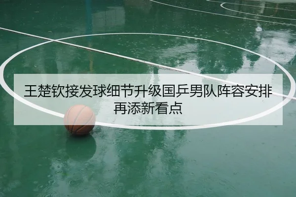王楚钦接发球细节升级国乒男队阵容安排再添新看点