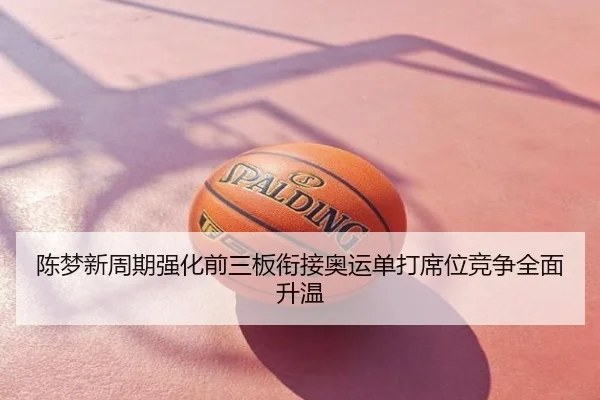 陈梦新周期强化前三板衔接奥运单打席位竞争全面升温