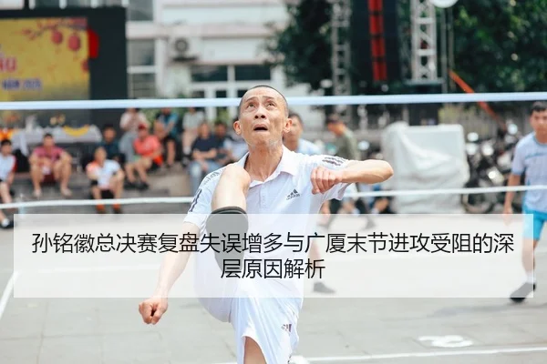 孙铭徽总决赛复盘失误增多与广厦末节进攻受阻的深层原因解析
