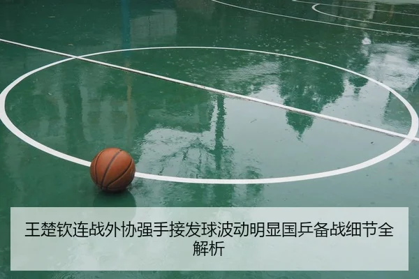 王楚钦连战外协强手接发球波动明显国乒备战细节全解析