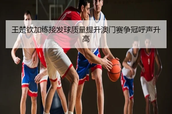王楚钦加练接发球质量提升澳门赛争冠呼声升高