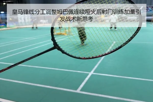 皇马锋线分工调整姆巴佩连续哑火后射门训练加量引发战术新思考
