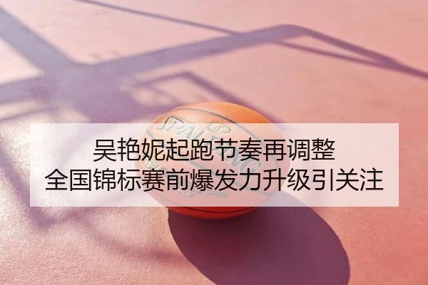 吴艳妮起跑节奏再调整 全国锦标赛前爆发力升级引关注