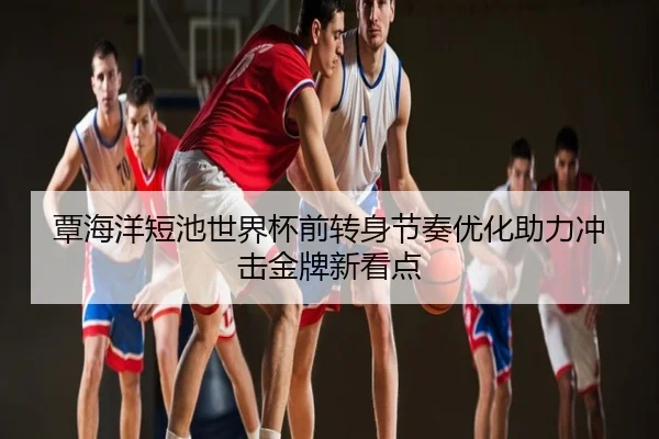 覃海洋短池世界杯前转身节奏优化助力冲击金牌新看点