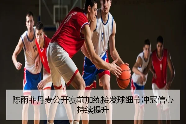 陈雨菲丹麦公开赛前加练接发球细节冲冠信心持续提升